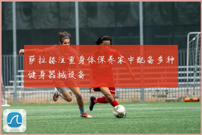 萨拉赫注重身体保养家中配备多种健身器械设备