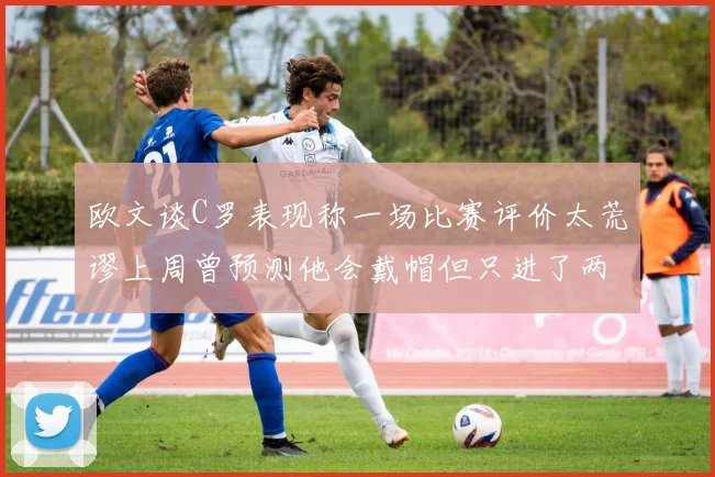 欧文谈C罗表现称一场比赛评价太荒谬上周曾预测他会戴帽但只进了两个球