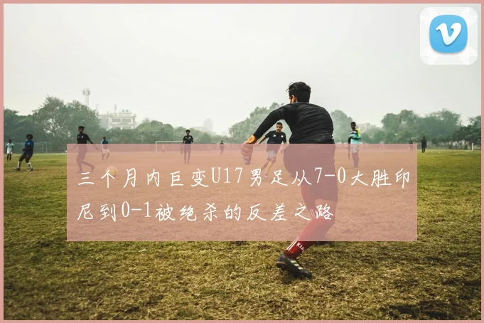 三个月内巨变U17男足从7-0大胜印尼到0-1被绝杀的反差之路