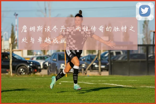 詹姆斯谈乔丹：两位传奇的独特之处与卓越成就