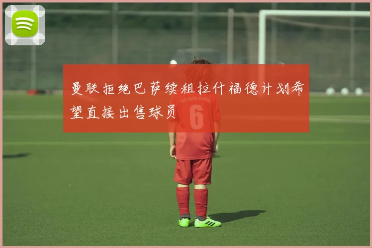 曼联拒绝巴萨续租拉什福德计划希望直接出售球员