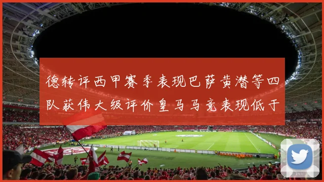 德转评西甲赛季表现巴萨黄潜等四队获伟大级评价皇马马竞表现低于预期
