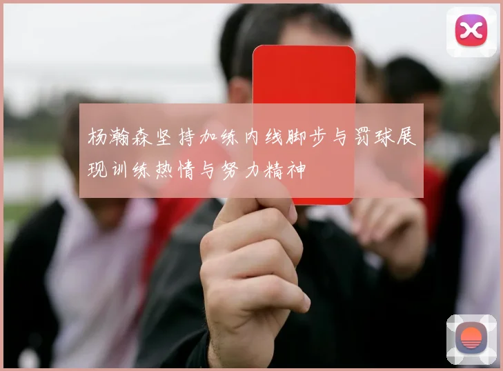 杨瀚森坚持加练内线脚步与罚球展现训练热情与努力精神