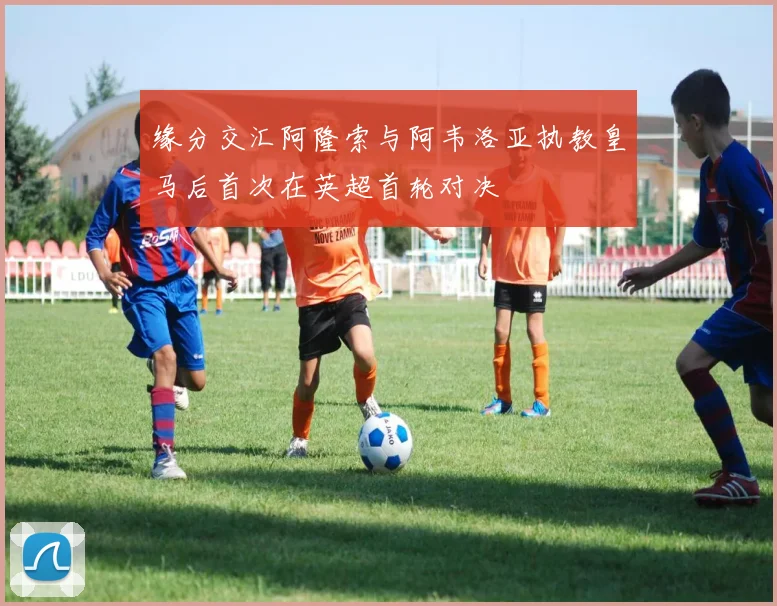 缘分交汇阿隆索与阿韦洛亚执教皇马后首次在英超首轮对决
