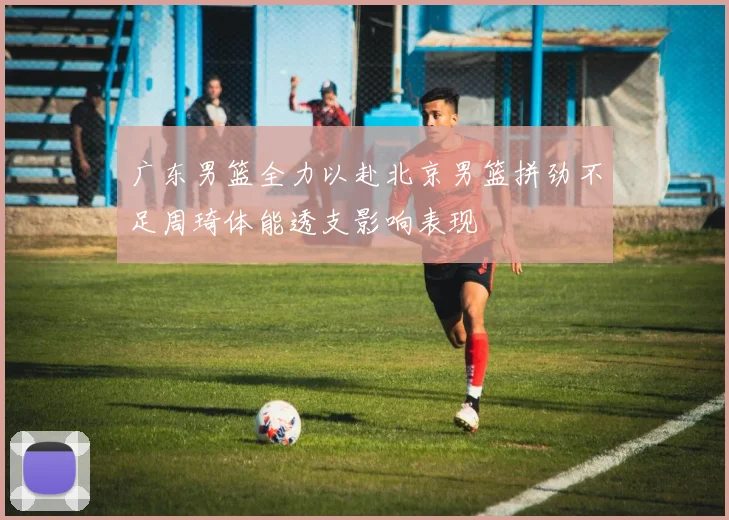 广东男篮全力以赴北京男篮拼劲不足周琦体能透支影响表现