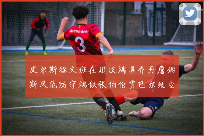 皮尔斯称文班在进攻端具乔丹詹姆斯风范防守端似张伯伦贾巴尔结合