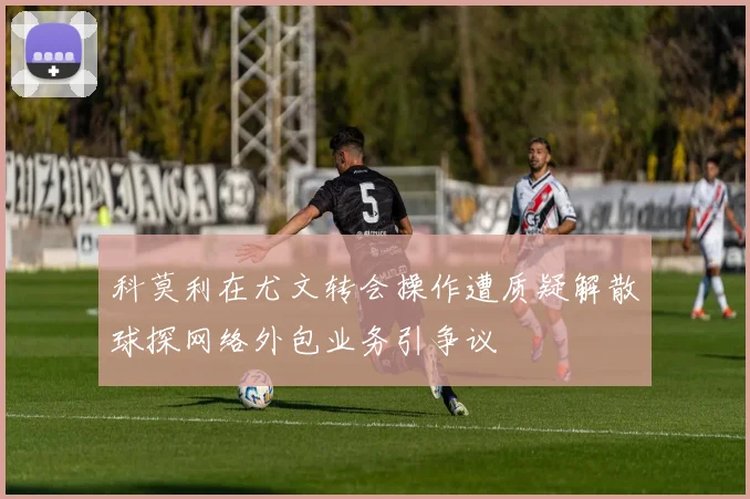 科莫利在尤文转会操作遭质疑解散球探网络外包业务引争议