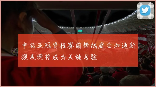 申花亚冠资格赛前锋线磨合加速新援表现将成为关键考验
