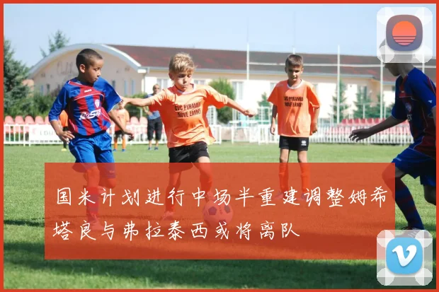 国米计划进行中场半重建调整姆希塔良与弗拉泰西或将离队