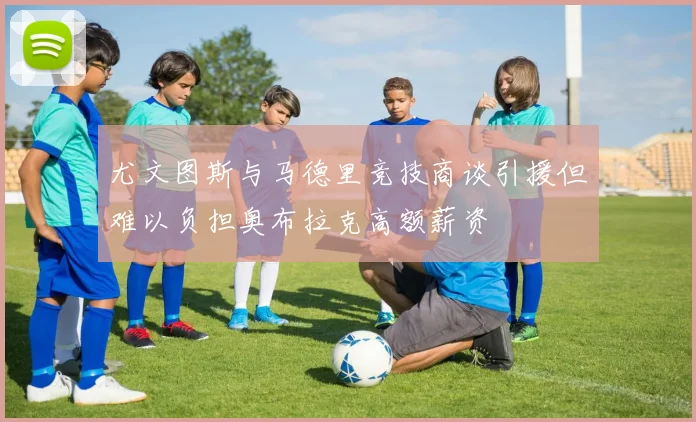 尤文图斯与马德里竞技商谈引援但难以负担奥布拉克高额薪资