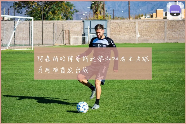 阿森纳对阵哥斯达黎加四名主力球员恐难首发出战