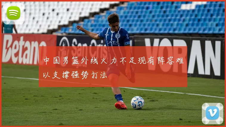 中国男篮外线火力不足现有阵容难以支撑强势打法