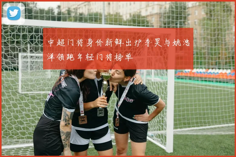 中超门将身价新鲜出炉李昊与姚浩洋领跑年轻门将榜单