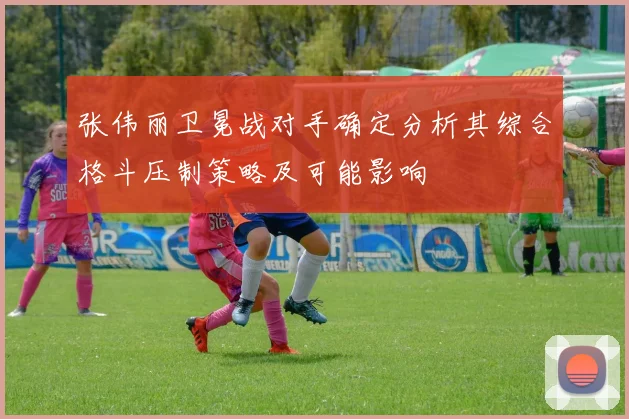 张伟丽卫冕战对手确定分析其综合格斗压制策略及可能影响
