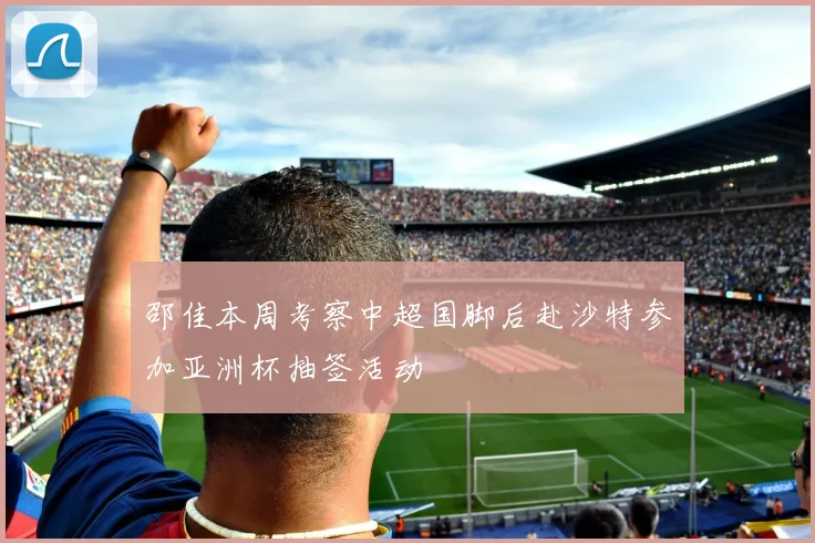 邵佳本周考察中超国脚后赴沙特参加亚洲杯抽签活动