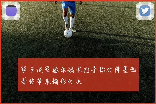 萨卡谈图赫尔战术指导称对阵墨西哥将带来精彩对决