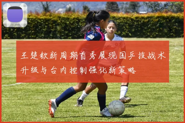 王楚钦新周期首秀展现国乒技战术升级与台内控制强化新策略