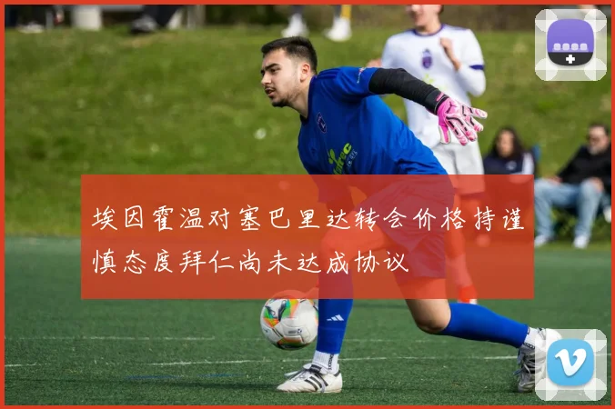埃因霍温对塞巴里达转会价格持谨慎态度拜仁尚未达成协议