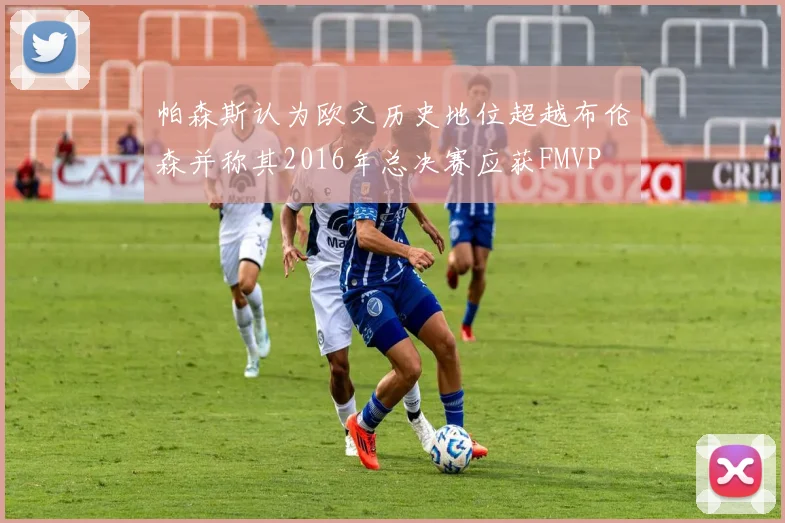 帕森斯认为欧文历史地位超越布伦森并称其2016年总决赛应获FMVP