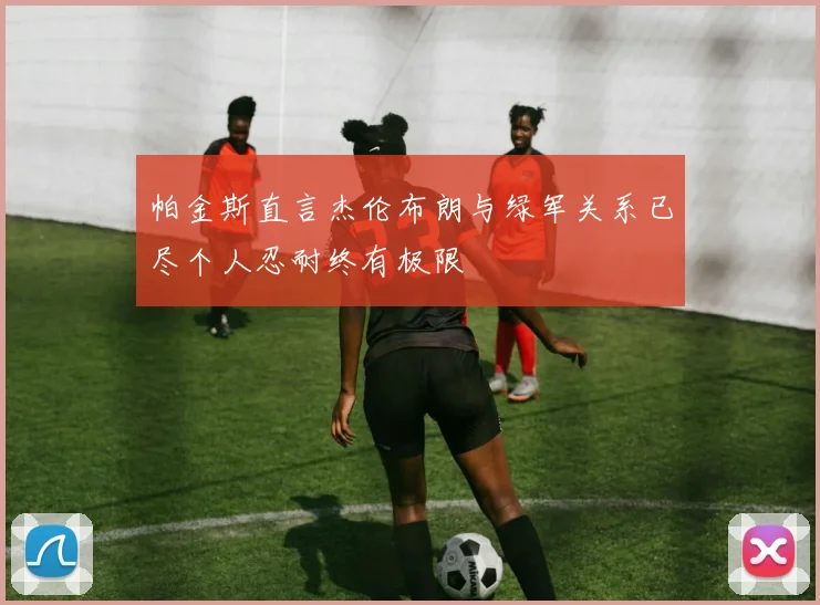帕金斯直言杰伦布朗与绿军关系已尽个人忍耐终有极限