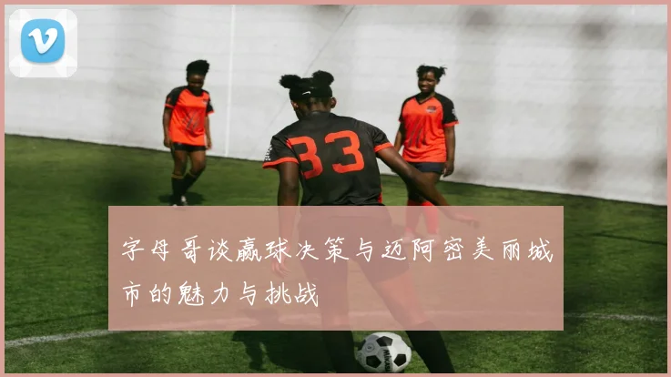 字母哥谈赢球决策与迈阿密美丽城市的魅力与挑战