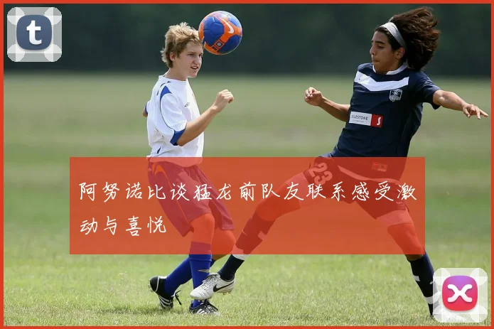 阿努诺比谈猛龙前队友联系感受激动与喜悦