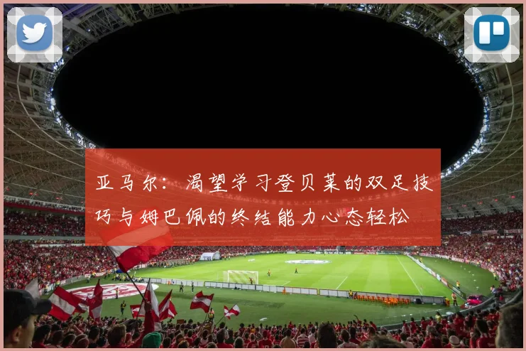 亚马尔：渴望学习登贝莱的双足技巧与姆巴佩的终结能力心态轻松