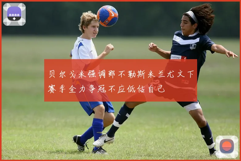 贝尔戈米强调那不勒斯米兰尤文下赛季全力争冠不应低估自己